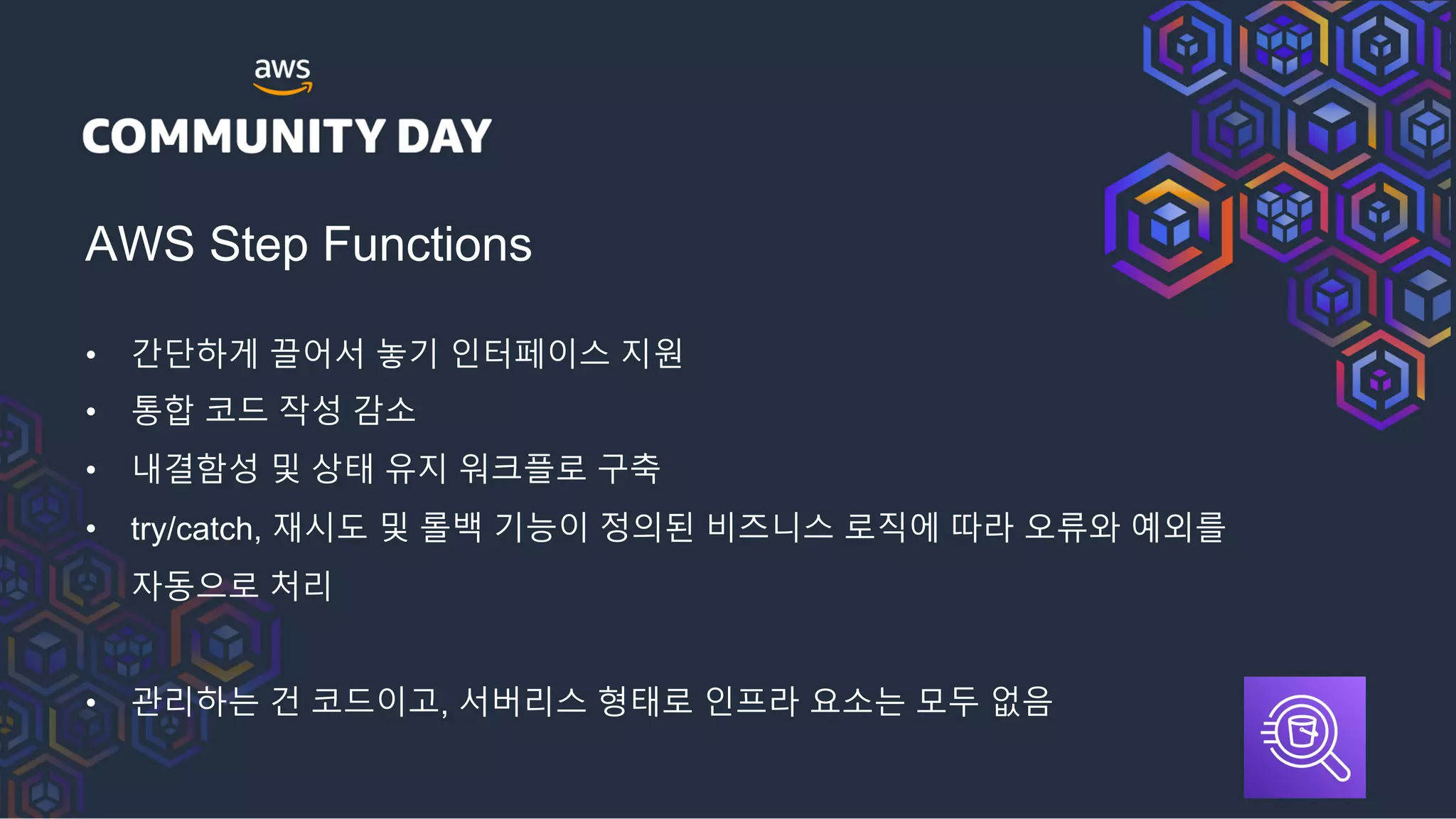AWS Step Functions
• 간단하게 끌어서 놓기 인터페이스 지원
• 통합 코드 작성 감소
• 내결함성 및 상태 유지 워크플로 구축
• try/catch, 재시도 및 롤백 기능이 정의된 비즈니스 로직에 따라 오류와 예외를
자동으로 처리
• 관리하는 건 코드이고, 서버리스 형태로 인프라 요소는 모두 없음
