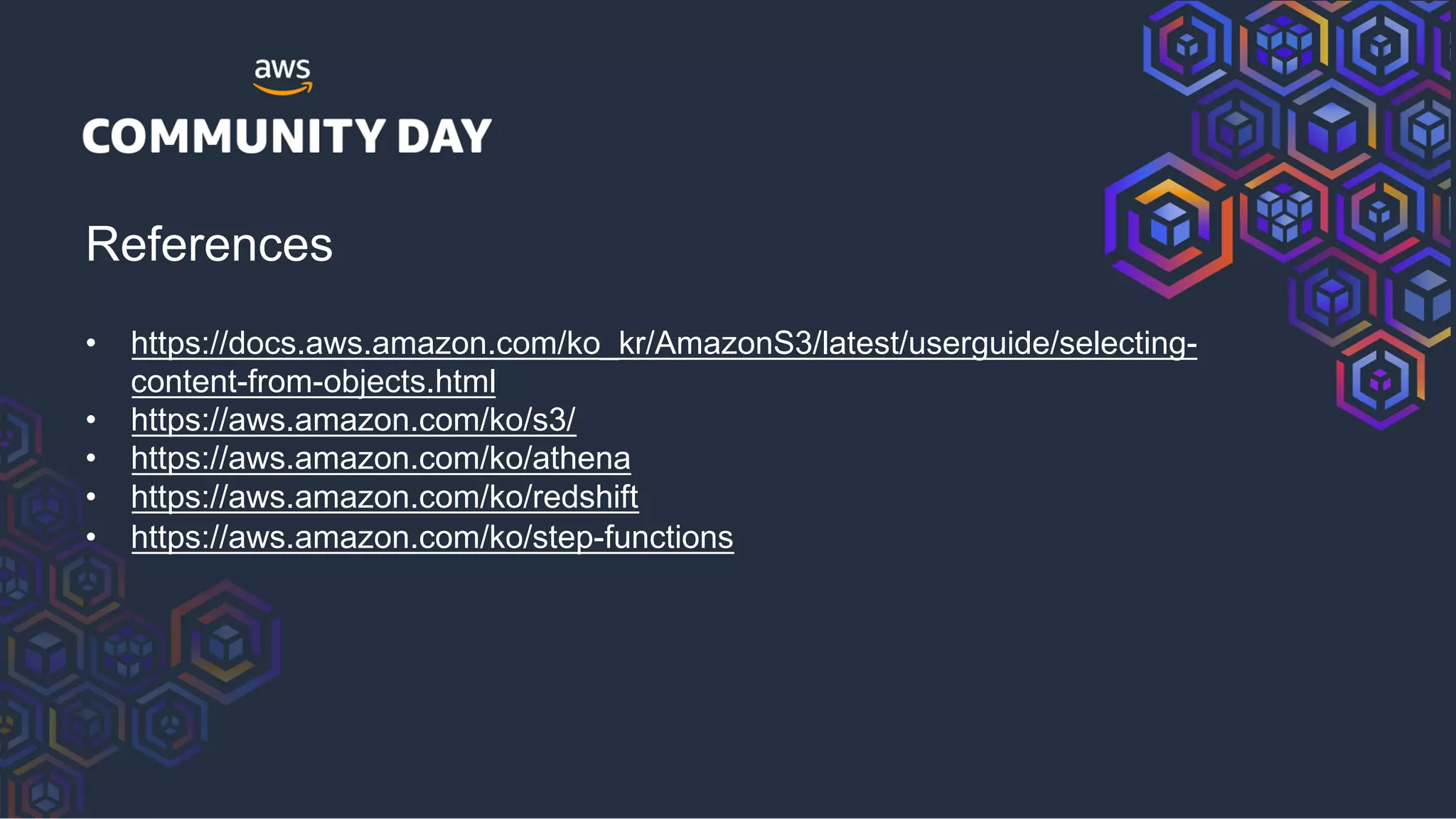 References
• https://docs.aws.amazon.com/ko_kr/AmazonS3/latest/userguide/selecting-
content-from-objects.html
• https://aws.amazon.com/ko/s3/
• https://aws.amazon.com/ko/athena
• https://aws.amazon.com/ko/redshift
• https://aws.amazon.com/ko/step-functions