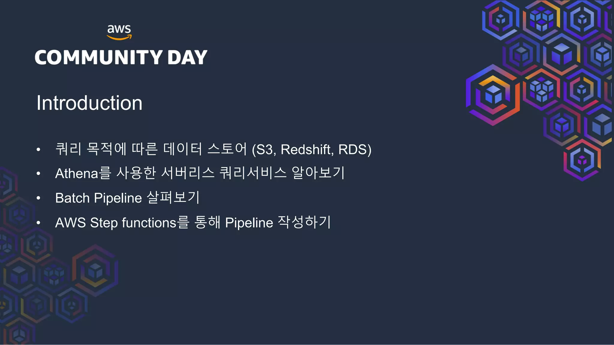 Introduction
• 쿼리 목적에 따른 데이터 스토어 (S3, Redshift, RDS)
• Athena를 사용한 서버리스 쿼리서비스 알아보기
• Batch Pipeline 살펴보기
• AWS Step functions를 통해 Pipeline 작성하기