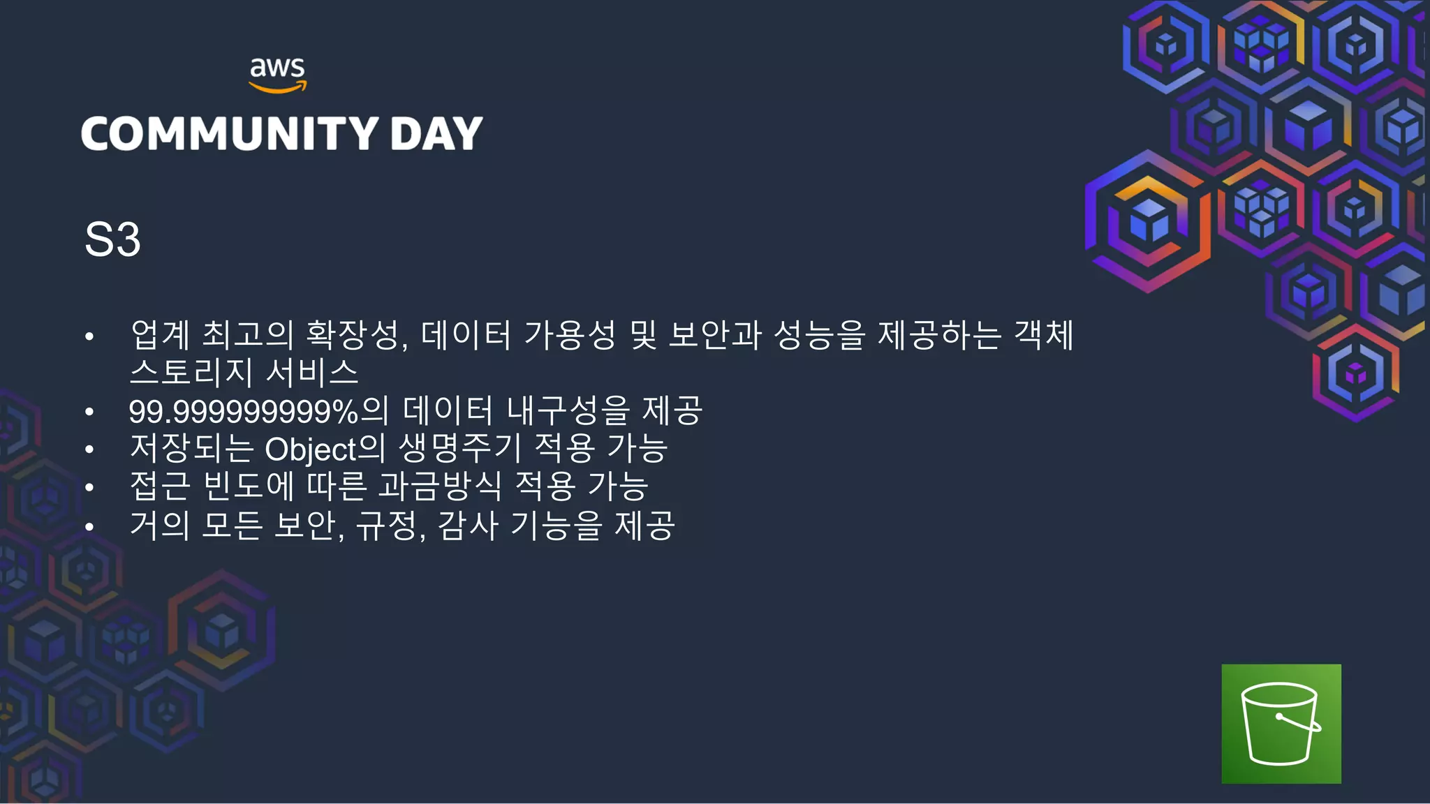 S3
• 업계 최고의 확장성, 데이터 가용성 및 보안과 성능을 제공하는 객체
스토리지 서비스
• 99.999999999%의 데이터 내구성을 제공
• 저장되는 Object의 생명주기 적용 가능
• 접근 빈도에 따른 과금방식 적용 가능
• 거의 모든 보안, 규정, 감사 기능을 제공