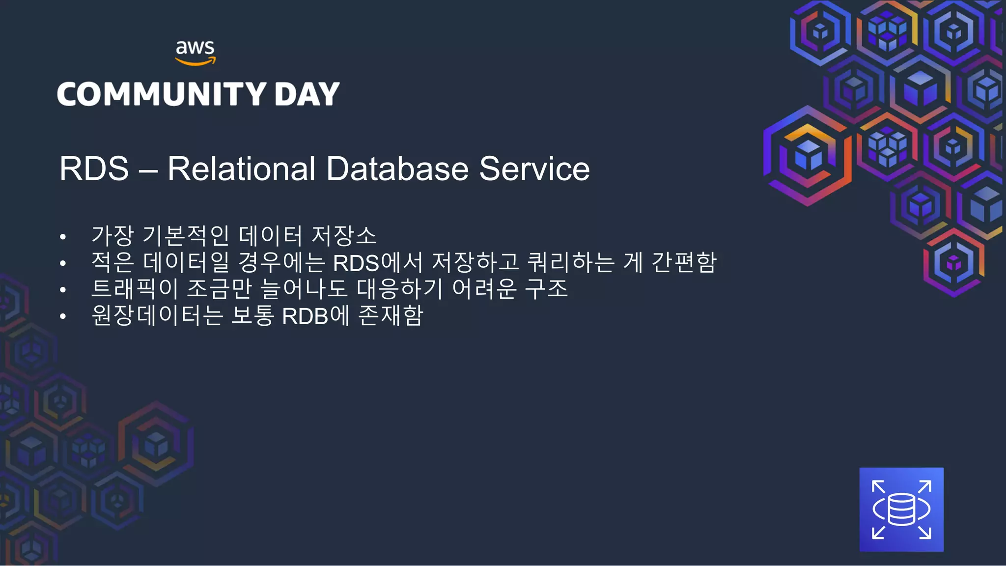 RDS – Relational Database Service
• 가장 기본적인 데이터 저장소
• 적은 데이터일 경우에는 RDS에서 저장하고 쿼리하는 게 간편함
• 트래픽이 조금만 늘어나도 대응하기 어려운 구조
• 원장데이터는 보통 RDB에 존재함