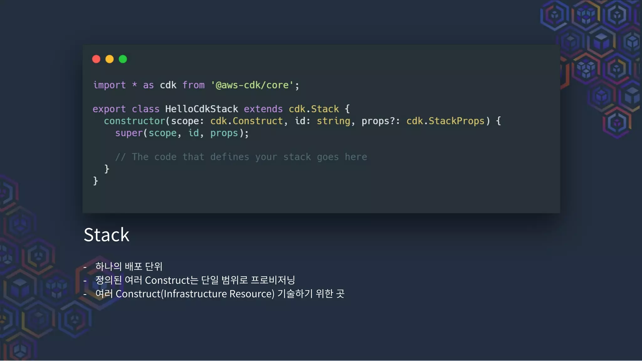Stack
- 하나의 배포 단위
- 정의된 여러 Construct는 단일 범위로 프로비저닝
- 여러 Construct(Infrastructure Resource) 기술하기 위한 곳
 