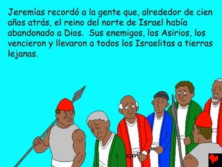 Jeremías recordó a la gente que, alrededor de cien
años atrás, el reino del norte de Israel había
abandonado a Dios. Sus enemigos, los Asirios, los
vencieron y llevaron a todos los Israelitas a tierras
lejanas.
 