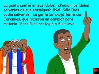La gente confió en sus ídolos. ¿Podían los ídolos
salvarlos de sus enemigos? ¡No! Sólo Dios
podía salvarlos. La gente se enojó tanto con
Jeremías, que hicieron un complot para
matarlo. Pero Dios protegió a Su siervo.
 