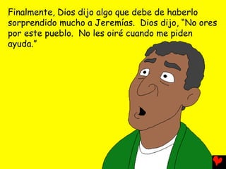 Finalmente, Dios dijo algo que debe de haberlo
sorprendido mucho a Jeremías. Dios dijo, “No ores
por este pueblo. No les oiré cuando me piden
ayuda.”
 
