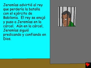 Jeremías advirtió al rey
que perdería la batalla
con el ejército de
Babilonia. El rey se enojó
y puso a Jeremías en la
cárcel. Aún en la cárcel,
Jeremías siguió
predicando y confiando en
Dios.
 