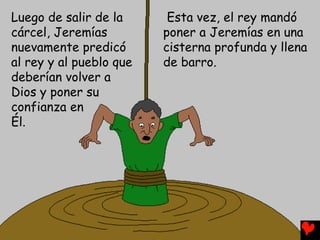 Luego de salir de la
cárcel, Jeremías
nuevamente predicó
al rey y al pueblo que
deberían volver a
Dios y poner su
confianza en
Él.
Esta vez, el rey mandó
poner a Jeremías en una
cisterna profunda y llena
de barro.
 