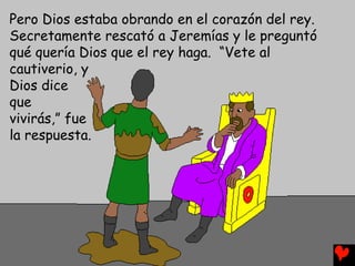 Pero Dios estaba obrando en el corazón del rey.
Secretamente rescató a Jeremías y le preguntó
qué quería Dios que el rey haga. “Vete al
cautiverio, y
Dios dice
que
vivirás,” fue
la respuesta.
 
