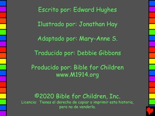 Escrito por: Edward Hughes
Ilustrado por: Jonathan Hay
Adaptado por: Mary-Anne S.
Traducido por: Debbie Gibbons
Producido por: Bible for Children
www.M1914.org
©2020 Bible for Children, Inc.
Licencia: Tienes el derecho de copiar o imprimir esta historia,
pero no de venderla.
 