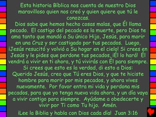 Esta historia Bíblica nos cuenta de nuestro Dios
maravilloso quien nos creó y quien quiere que tú le
conozcas.
Dios sabe que hemos hecho cosas malas, que Él llama
pecado. El castigo del pecado es la muerte, pero Dios te
ama tanto que mandó a Su único Hijo, Jesús, para morir
en una Cruz y ser castigado por tus pecados. Luego,
¡Jesús resucitó y volvió a Su hogar en el cielo! Si crees en
Jesús y le pides que perdone tus pecados, ¡Él lo hará! Él
vendrá a vivir en ti ahora, y tú vivirás con Él para siempre.
Si crees que esto es la verdad, di esto a Dios:
Querido Jesús, creo que Tú eres Dios, y que te hiciste
hombre para morir por mis pecados, y ahora vives
nuevamente. Por favor entra mi vida y perdona mis
pecados, para que yo tenga nueva vida ahora, y un día vaya
a vivir contigo para siempre. Ayúdame a obedecerte y
vivir por Ti como Tu hijo. Amén.
¡Lee la Biblia y habla con Dios cada día! Juan 3:16
 