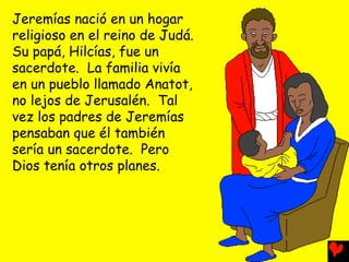 Jeremías nació en un hogar
religioso en el reino de Judá.
Su papá, Hilcías, fue un
sacerdote. La familia vivía
en un pueblo llamado Anatot,
no lejos de Jerusalén. Tal
vez los padres de Jeremías
pensaban que él también
sería un sacerdote. Pero
Dios tenía otros planes.
 