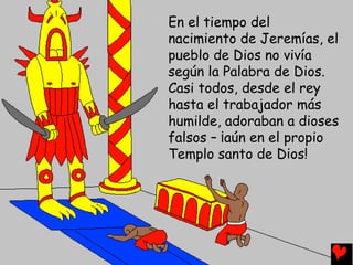 En el tiempo del
nacimiento de Jeremías, el
pueblo de Dios no vivía
según la Palabra de Dios.
Casi todos, desde el rey
hasta el trabajador más
humilde, adoraban a dioses
falsos – ¡aún en el propio
Templo santo de Dios!
 