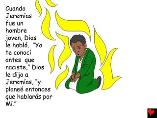 Cuando
Jeremías
fue un
hombre
joven, Dios
le habló. “Yo
te conocí
antes que
naciste,” Dios
le dijo a
Jeremías, “y
planeé entonces
que hablarás por
Mí.”
 