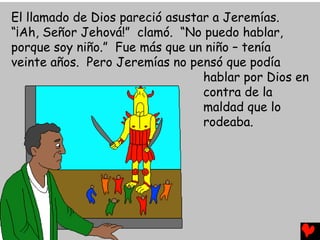 El llamado de Dios pareció asustar a Jeremías.
“¡Ah, Señor Jehová!” clamó. “No puedo hablar,
porque soy niño.” Fue más que un niño – tenía
veinte años. Pero Jeremías no pensó que podía
hablar por Dios en
contra de la
maldad que lo
rodeaba.
 