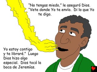 “No tengas miedo,” le aseguró Dios.
“Vete donde Yo te envío. Di lo que Yo
te digo.
Yo estoy contigo
y te libraré.” Luego
Dios hizo algo
especial. Dios tocó la
boca de Jeremías.
 