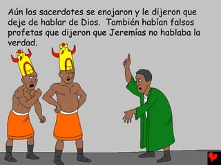Aún los sacerdotes se enojaron y le dijeron que
deje de hablar de Dios. También habían falsos
profetas que dijeron que Jeremías no hablaba la
verdad.
 