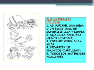 QUE MATERIALES
UTILIZAR
1. UN PUPITRE, UNA MESA
O UN ESCRITORIO DE
SUPERFICIE LISA Y LIMPIA.
2. UNA SILLA ADECUADA
(SEGÚN ESTATURA).
3. ESTANTE CERCA DE LA
MESA.
4. PIZARRITA DE
ANUNCIOS.(CARTULINA)
5. TODOS LOS MATERIALES
AUXILIARES.
 