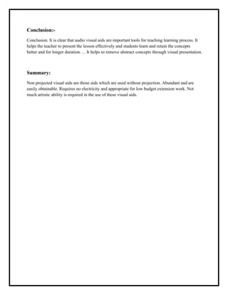 Conclusion:-
Conclusion. It is clear that audio visual aids are important tools for teaching learning process. It
helps the teacher to present the lesson effectively and students learn and retain the concepts
better and for longer duration. ... It helps to remove abstract concepts through visual presentation.
Summary:
Non projected visual aids are those aids which are used without projection. Abundant and are
easily obtainable. Requires no electricity and appropriate for low budget extension work. Not
much artistic ability is required in the use of these visual aids.
 