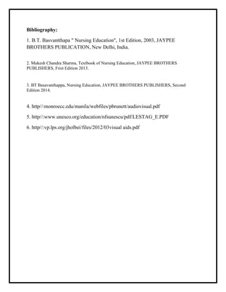 Bibliography:
1. B.T. Basvantthapa " Nursing Education", 1st Edition, 2003, JAYPEE
BROTHERS PUBLICATION, New Delhi, India.
2. Mukesh Chandra Sharma, Textbook of Nursing Education, JAYPEE BROTHERS
PUBLISHERS, Frist Edition 2013.
3. BT Basavanthappa, Nursing Education, JAYPEE BROTHERS PUBLISHERS, Second
Edition 2014.
4. http//:monroecc.edu/manila/webfiles/pbrunett/audiovisual.pdf
5. http//:www.unesco.org/education/nfsunescu/pdf/LESTAG_E.PDF
6. http//:vp.lps.org/jholbei/files/2012/03visual aids.pdf
 