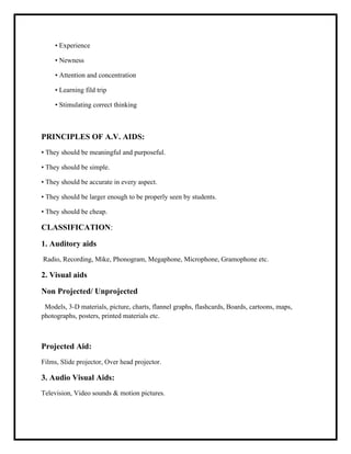 • Experience
• Newness
• Attention and concentration
• Learning fild trip
• Stimulating correct thinking
PRINCIPLES OF A.V. AIDS:
• They should be meaningful and purposeful.
• They should be simple.
• They should be accurate in every aspect.
• They should be larger enough to be properly seen by students.
• They should be cheap.
CLASSIFICATION:
1. Auditory aids
Radio, Recording, Mike, Phonogram, Megaphone, Microphone, Gramophone etc.
2. Visual aids
Non Projected/ Unprojected
Models, 3-D materials, picture, charts, flannel graphs, flashcards, Boards, cartoons, maps,
photographs, posters, printed materials etc.
Projected Aid:
Films, Slide projector, Over head projector.
3. Audio Visual Aids:
Television, Video sounds & motion pictures.
 