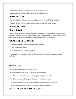 • A cartoon can be used to motivate students to start a discussion.
• A cartoon can be used for making lesson lively and interesting.
DISADVANTAGES:
• Cartoons difficulty as certain cartoons can be ensure the personal feeling of student.
• Epecially the one which are foited and positive towards certain social groups.
DISPLAY BOARDS:
CHALK BOARD:
" A chalk board are black is a slightly abrasive writing surface made of wood ply. Hardboard
cements, white chalk slakes, is generally used finger writing on the black board or chalkboard at
times clouds chalks are used for letters illustration while using the claus chalk."
PURPOSE OF CHALKBOARD:
• To illustrate an ideas by diagrams and scratches, drawing.
• To give examination and test.
• As a substitute for still projection, picture.
• To illustrate from of charting and to provide opportunity for nursing students to practice
teaching.
ADVANTAGES:
• It is convenient usual and for group teaching.
• It is economics teaching add as it can be used over and again.
• The chalkboard can work as unavailable supplementary teaching aid.
• The chalkboard can work as a good visual aid for detail and revision.
• The chalkboard can be used for driving and large illustration from the textbook.
• The chalkboard can be easily used for giving lesson notes to students.
LIMITATIONS of THE CHALKBOARD:
 