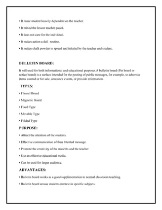 • It make student heavily dependent on the teacher.
• It mixed the lesson teacher paced.
• It does not care for the individual.
• It makes action a dull routine.
• It makes chalk powder to spread and inhaled by the teacher and student.
BULLETIN BOARD:
It will used for both informational and educational purposes.A bulletin board (Pin board or
notice board) is a surface intended for the posting of public messages, for example, to advertise
items wanted or for sale, announce events, or provide information.
TYPES:
• Flannel Board
• Megnetic Board
• Fixed Type
• Movable Type
• Folded Type
PURPOSE:
• Attract the attention of the students.
• Effective communication of then Intented message.
• Promote the creativity of the students and the teacher.
• Use an effective educational media.
• Can be used for larger audience.
ADVANTAGES:
• Bulletin board works as a good supplimentation to normal classroom teaching.
• Bulletin board arouse students interest in specific subjects.
 