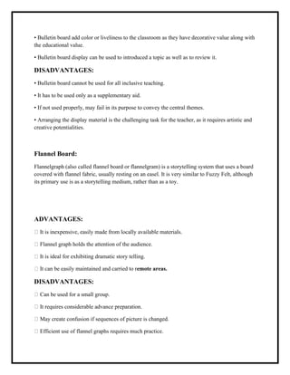 • Bulletin board add color or liveliness to the classroom as they have decorative value along with
the educational value.
• Bulletin board display can be used to introduced a topic as well as to review it.
DISADVANTAGES:
• Bulletin board cannot be used for all inclusive teaching.
• It has to be used only as a supplementary aid.
• If not used properly, may fail in its purpose to convey the central themes.
• Arranging the display material is the challenging task for the teacher, as it requires artistic and
creative potentialities.
Flannel Board:
Flannelgraph (also called flannel board or flannelgram) is a storytelling system that uses a board
covered with flannel fabric, usually resting on an easel. It is very similar to Fuzzy Felt, although
its primary use is as a storytelling medium, rather than as a toy.
ADVANTAGES:
It is inexpensive, easily made from locally available materials.
Flannel graph holds the attention of the audience.
It is ideal for exhibiting dramatic story telling.
It can be easily maintained and carried to remote areas.
DISADVANTAGES:
Can be used for a small group.
It requires considerable advance preparation.
May create confusion if sequences of picture is changed.
Efficient use of flannel graphs requires much practice.
 