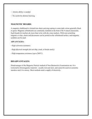 Artistic ability is needed.
No useful for abstract learning.
MAGNETIC BOARD:
A magnetic chalkboard is formed iron sheet carrying coating in some dark colour generally black
or green. Magnetic whiteboards are commonly installed in the front of K-8 school classrooms.
Such boards let teachers do more than write with dry erase markers. With non-scratching
magnets or clips, charts and documents can be posted on the whiteboard surface, and magnetic
symbols can be used.
ADVANTAGES:
- High corrosion resistance.
- High physical strength (do not chip, crack, or break easily)
- High temperature resistance (up to 540°C)
DISADVANTAGES:
Disadvantages of the Magnetic Particle method of Non-Destructive Examination are: It is
restricted to ferromagnetic materials - usually iron and steel, and cannot be used on austenitic
stainless steel. It is messy. Most methods need a supply of electricity.
 