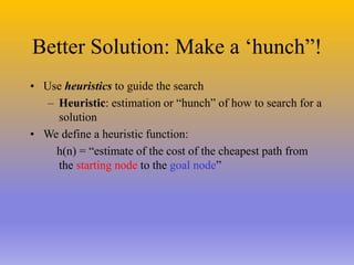 Better Solution: Make a ‘hunch”!
• Use heuristics to guide the search
– Heuristic: estimation or “hunch” of how to search for a
solution
• We define a heuristic function:
h(n) = “estimate of the cost of the cheapest path from
the starting node to the goal node”
 