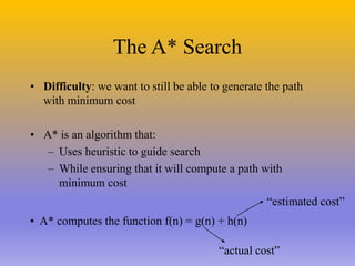 The A* Search
• Difficulty: we want to still be able to generate the path
with minimum cost
• A* is an algorithm that:
– Uses heuristic to guide search
– While ensuring that it will compute a path with
minimum cost
• A* computes the function f(n) = g(n) + h(n)
“actual cost”
“estimated cost”
 