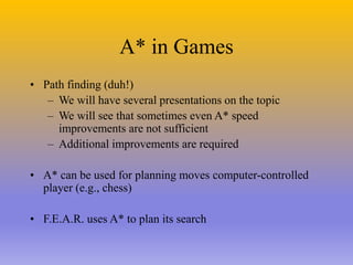 A* in Games
• Path finding (duh!)
– We will have several presentations on the topic
– We will see that sometimes even A* speed
improvements are not sufficient
– Additional improvements are required
• A* can be used for planning moves computer-controlled
player (e.g., chess)
• F.E.A.R. uses A* to plan its search
 