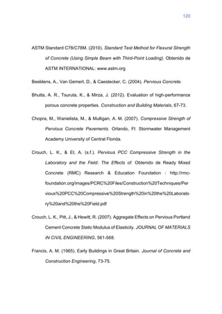 120
ASTM Standard C78/C78M. (2010). Standard Test Method for Flexural Strength
of Concrete (Using Simple Beam with Third-Point Loading). Obtenido de
ASTM INTERNATIONAL: www.astm.org
Beeldens, A., Van Gemert, D., & Caestecker, C. (2004). Pervious Concrete.
Bhutta, A. R., Tsuruta, K., & Mirza, J. (2012). Evaluation of high-performance
porous concrete properties. Construction and Building Materials, 67-73.
Chopra, M., Wanielista, M., & Mulligan, A. M. (2007). Compressive Strength of
Pervious Concrete Pavements. Orlando, Fl: Stormwater Management
Academy University of Central Florida.
Crouch, L. K., & Et, A. (s.f.). Pervious PCC Compressive Strength in the
Laboratory and the Field: The Effects of. Obtenido de Ready Mixed
Concrete (RMC) Research & Education Foundation : http://rmc-
foundation.org/images/PCRC%20Files/Construction%20Techniques/Per
vious%20PCC%20Compressive%20Strength%20in%20the%20Laborato
ry%20and%20the%20Field.pdf
Crouch, L. K., Pitt, J., & Hewitt, R. (2007). Aggregate Effects on Pervious Portland
Cement Concrete Static Modulus of Elasticity. JOURNAL OF MATERIALS
IN CIVIL ENGINEERING, 561-568.
Francis, A. M. (1965). Early Buildings in Great Britain. Journal of Concrete and
Construction Engineering, 73-75.
 