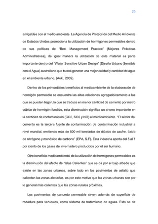 26
amigables con el medio ambiente. La Agencia de Protección del Medio Ambiente
de Estados Unidos promociona la utilización de hormigones permeables dentro
de sus políticas de “Best Management Practice” (Mejores Prácticas
Administrativas), de igual manera la utilización de este material es parte
importante dentro del “Water Sensitive Urban Design” (Diseño Urbano Sensible
con el Agua) australiano que busca generar una mejor calidad y cantidad de agua
en el ambiente urbano. (Aoki, 2009).
Dentro de los primordiales beneficios al medioambiente de la elaboración de
hormigón permeable se encuentra las altas relaciones agregado/cemento a las
que se pueden llegar, lo que se traduce en menor cantidad de cemento por metro
cúbico de hormigón fundido, esta disminución significa un ahorro importante en
la cantidad de contaminación (CO2, SO2 y NO) al medioambiente. “El sector del
cemento es la tercera fuente de contaminación de contaminación industrial a
nivel mundial, emitiendo más de 500 mil toneladas de dióxido de azufre, óxido
de nitrógeno y monóxido de carbono” (EPA, S.F). Esta industria aporta del 5 al 7
por ciento de los gases de invernadero producidos por el ser humano.
Otro beneficio medioambiental de la utilización de hormigones permeables es
la disminución del efecto de “Islas Calientes” que se da por el bajo albedo que
existe en las zonas urbanas, sobre todo en los pavimentos de asfalto que
calientan las zonas aledañas, es por este motivo que las zonas urbanas son por
lo general más calientes que las zonas rurales próximas.
Los pavimentos de concreto permeable sirven además de superficie de
rodadura para vehículos, como sistema de tratamiento de aguas. Esto se da
 