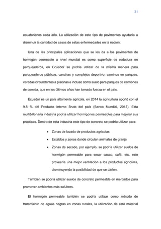 31
ecuatorianos cada año. La utilización de este tipo de pavimentos ayudaría a
disminuir la cantidad de casos de estas enfermedades en la nación.
Una de las principales aplicaciones que se les da a los pavimentos de
hormigón permeable a nivel mundial es como superficie de rodadura en
parqueaderos, en Ecuador se podría utilizar de la misma manera para
parqueaderos públicos, canchas y complejos deportivo, caminos en parques,
veredas circundantes a piscinas e incluso como suelo para parques de camiones
de comida, que en los últimos años han tomado fuerza en el país.
Ecuador es un país altamente agrícola, en 2014 la agricultura aportó con el
9.5 % del Producto Interno Bruto del país (Banco Mundial, 2015). Esta
multibillonaria industria podría utilizar hormigones permeables para mejorar sus
prácticas. Dentro de esta industria este tipo de concreto se podría utilizar para:
• Zonas de lavado de productos agrícolas
• Establos y zonas donde circulan animales de granja
• Zonas de secado, por ejemplo, se podría utilizar suelos de
hormigón permeable para secar cacao, café, etc. este
proveería una mejor ventilación a los productos agrícolas,
disminuyendo la posibilidad de que se dañen.
También se podría utilizar suelos de concreto permeable en mercados para
promover ambientes más salubres.
El hormigón permeable también se podría utilizar como método de
tratamiento de aguas negras en zonas rurales, la utilización de este material
 
