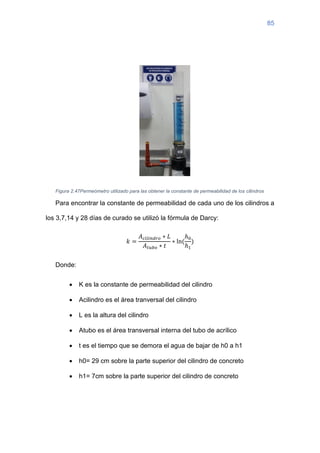 85
Figura 2.47Permeómetro utilizado para las obtener la constante de permeabilidad de los cilindros
Para encontrar la constante de permeabilidad de cada uno de los cilindros a
los 3,7,14 y 28 días de curado se utilizó la fórmula de Darcy:
𝑘 =
𝐴𝑐𝑖𝑙𝑖𝑛𝑑𝑟𝑜 ∗ 𝐿
𝐴𝑡𝑢𝑏𝑜 ∗ 𝑡
∗ ln⁡
(
ℎ0
ℎ1
)
Donde:
• K es la constante de permeabilidad del cilindro
• Acilindro es el área tranversal del cilindro
• L es la altura del cilindro
• Atubo es el área transversal interna del tubo de acrílico
• t es el tiempo que se demora el agua de bajar de h0 a h1
• h0= 29 cm sobre la parte superior del cilindro de concreto
• h1= 7cm sobre la parte superior del cilindro de concreto
 