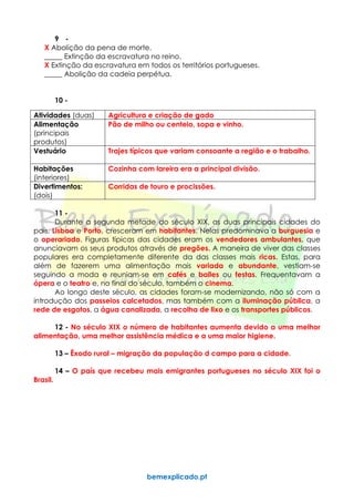 bemexplicado.pt
9 -
X Abolição da pena de morte.
_____ Extinção da escravatura no reino.
X Extinção da escravatura em todos os territórios portugueses.
_____ Abolição da cadeia perpétua.
10 -
Atividades (duas) Agricultura e criação de gado
Alimentação
(principais
produtos)
Pão de milho ou centeio, sopa e vinho.
Vestuário Trajes típicos que variam consoante a região e o trabalho.
Habitações
(interiores)
Cozinha com lareira era a principal divisão.
Divertimentos:
(dois)
Corridas de touro e procissões.
11 -
Durante a segunda metade do século XIX, as duas principais cidades do
país, Lisboa e Porto, cresceram em habitantes. Nelas predominava a burguesia e
o operariado. Figuras típicas das cidades eram os vendedores ambulantes, que
anunciavam os seus produtos através de pregões. A maneira de viver das classes
populares era completamente diferente da das classes mais ricas. Estas, para
além de fazerem uma alimentação mais variada e abundante, vestiam-se
seguindo a moda e reuniam-se em cafés e bailes ou festas. Frequentavam a
ópera e o teatro e, no final do século, também o cinema.
Ao longo deste século, as cidades foram-se modernizando, não só com a
introdução dos passeios calcetados, mas também com a iluminação pública, a
rede de esgotos, a água canalizada, a recolha de lixo e os transportes públicos.
12 - No século XIX o número de habitantes aumenta devido a uma melhor
alimentação, uma melhor assistência médica e a uma maior higiene.
13 – Êxodo rural – migração da população d campo para a cidade.
14 – O país que recebeu mais emigrantes portugueses no século XIX foi o
Brasil.
 