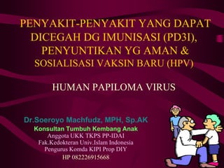 PENYAKIT-PENYAKIT YANG DAPAT
DICEGAH DG IMUNISASI (PD3I),
PENYUNTIKAN YG AMAN &
SOSIALISASI VAKSIN BARU (HPV)
HUMAN PAPILOMA VIRUS
Dr.Soeroyo Machfudz, MPH, Sp.AK
Konsultan Tumbuh Kembang Anak
Anggota UKK TKPS PP-IDAI
Fak.Kedokteran Univ.Islam Indonesia
Pengurus Komda KIPI Prop DIY
HP 082226915668
 