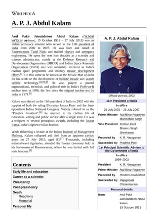 A. P. J. Abdul Kalam
Official portrait, 2002
11th President of India
In office
25 July 2002 – 25 July 2007
Prime Minister Atal Bihari Vajpayee
Manmohan Singh
Vice President Krishan Kant
Bhairon Singh
Shekhawat
Preceded by K. R. Narayanan
Succeeded by Pratibha Patil
1st Principal Scientific Adviser to
the Government of India
In office
1999–2002
President K. R. Narayanan
Prime Minister Atal Bihari Vajpayee
Preceded by Position established
Succeeded by Rajagopala
Chidambaram
Personal details
Born Avul Pakir
Jainulabdeen Abdul
Kalam
15 October 1931
A. P. J. Abdul Kalam
Avul Pakir Jainulabdeen Abdul Kalam (/ˈɑːbdəl
kəˈlɑːm/ ( listen); 15 October 1931  – 27 July 2015) was an
Indian aerospace scientist who served as the 11th president of
India from 2002 to 2007. He was born and raised in
Rameswaram, Tamil Nadu and studied physics and aerospace
engineering. He spent the next four decades as a scientist and
science administrator, mainly at the Defence Research and
Development Organisation (DRDO) and Indian Space Research
Organisation (ISRO) and was intimately involved in India's
civilian space programme and military missile development
efforts.[1] He thus came to be known as the Missile Man of India
for his work on the development of ballistic missile and launch
vehicle technology.[2][3][4] He also played a pivotal
organisational, technical, and political role in India's Pokhran-II
nuclear tests in 1998, the first since the original nuclear test by
India in 1974.[5]
Kalam was elected as the 11th president of India in 2002 with the
support of both the ruling Bharatiya Janata Party and the then-
opposition Indian National Congress. Widely referred to as the
"People's President",[6] he returned to his civilian life of
education, writing and public service after a single term. He was
a recipient of several prestigious awards, including the Bharat
Ratna, India's highest civilian honour.
While delivering a lecture at the Indian Institute of Management
Shillong, Kalam collapsed and died from an apparent cardiac
arrest on 27 July 2015, aged 83.[7] Thousands, including
national-level dignitaries, attended the funeral ceremony held in
his hometown of Rameswaram, where he was buried with full
state honours.[8]
Early life and education
Career as a scientist
Presidency
Post-presidency
Death
Reactions
Memorial
Personal life
Contents
 
