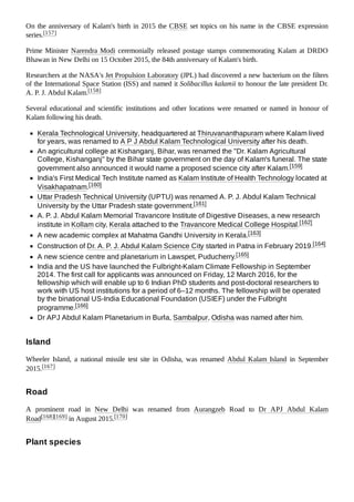 On the anniversary of Kalam's birth in 2015 the CBSE set topics on his name in the CBSE expression
series.[157]
Prime Minister Narendra Modi ceremonially released postage stamps commemorating Kalam at DRDO
Bhawan in New Delhi on 15 October 2015, the 84th anniversary of Kalam's birth.
Researchers at the NASA's Jet Propulsion Laboratory (JPL) had discovered a new bacterium on the filters
of the International Space Station (ISS) and named it Solibacillus kalamii to honour the late president Dr.
A. P. J. Abdul Kalam.[158]
Several educational and scientific institutions and other locations were renamed or named in honour of
Kalam following his death.
Kerala Technological University, headquartered at Thiruvananthapuram where Kalam lived
for years, was renamed to A P J Abdul Kalam Technological University after his death.
An agricultural college at Kishanganj, Bihar, was renamed the "Dr. Kalam Agricultural
College, Kishanganj" by the Bihar state government on the day of Kalam's funeral. The state
government also announced it would name a proposed science city after Kalam.[159]
India's First Medical Tech Institute named as Kalam Institute of Health Technology located at
Visakhapatnam.[160]
Uttar Pradesh Technical University (UPTU) was renamed A. P. J. Abdul Kalam Technical
University by the Uttar Pradesh state government.[161]
A. P. J. Abdul Kalam Memorial Travancore Institute of Digestive Diseases, a new research
institute in Kollam city, Kerala attached to the Travancore Medical College Hospital.[162]
A new academic complex at Mahatma Gandhi University in Kerala.[163]
Construction of Dr. A. P. J. Abdul Kalam Science City started in Patna in February 2019.[164]
A new science centre and planetarium in Lawspet, Puducherry.[165]
India and the US have launched the Fulbright-Kalam Climate Fellowship in September
2014. The first call for applicants was announced on Friday, 12 March 2016, for the
fellowship which will enable up to 6 Indian PhD students and post-doctoral researchers to
work with US host institutions for a period of 6–12 months. The fellowship will be operated
by the binational US-India Educational Foundation (USIEF) under the Fulbright
programme.[166]
Dr APJ Abdul Kalam Planetarium in Burla, Sambalpur, Odisha was named after him.
Wheeler Island, a national missile test site in Odisha, was renamed Abdul Kalam Island in September
2015.[167]
A prominent road in New Delhi was renamed from Aurangzeb Road to Dr APJ Abdul Kalam
Road[168][169] in August 2015.[170]
Island
Road
Plant species
 