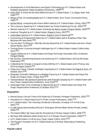 Developments in Fluid Mechanics and Space Technology by A P J Abdul Kalam and
Roddam Narasimha; Indian Academy of Sciences, 1988[196]
India 2020: A Vision for the New Millennium by A P J Abdul Kalam, Y. S. Rajan; New York,
1998.[197]
Wings of Fire: An Autobiography by A P J Abdul Kalam, Arun Tiwari; Universities Press,
1999.[11]
Ignited Minds: Unleashing the Power Within India by A P J Abdul Kalam; Viking, 2002.[198]
The Luminous Sparks by A P J Abdul Kalam, by; Punya Publishing Pvt Ltd., 2004.[199]
Mission India by A P J Abdul Kalam, Paintings by Manav Gupta; Penguin Books, 2005[200]
Inspiring Thoughts by A P J Abdul Kalam; Rajpal & Sons, 2007[201]
Indomitable Spirit by A P J Abdul Kalam; Rajpal & Sons Publishing[202]
Envisioning an Empowered Nation by A P J Abdul Kalam with A Sivathanu Pillai; Tata
McGraw-Hill, New Delhi [203]
You Are Born To Blossom: Take My Journey Beyond by A P J Abdul Kalam and Arun Tiwari;
Ocean Books, 2011.[204]
Turning Points: A journey through challenges by A P J Abdul Kalam; Harper Collins India,
2012.[205]
Target 3 Billion by A P J Abdul Kalam and Srijan Pal Singh; December 2011 | Publisher
Penguin Books.
My Journey: Transforming Dreams into Actions by A P J Abdul Kalam; 2014 by the Rupa
Publication.[206]
A Manifesto for Change: A Sequel to India 2020 by A P J Abdul Kalam and V Ponraj; July
2014 by Harper Collins.[207]
Forge your Future: Candid, Forthright, Inspiring by A P J Abdul Kalam; by Rajpal & Sons, 29
October 2014.[208]
Reignited: Scientific Pathways to a Brighter Future by A P J Abdul Kalam and Srijan Pal
Singh; by Penguin India, 14 May 2015.[209]
Transcendence: My Spiritual Experiences with Pramukh Swamiji by A P J Abdul Kalam with
Arun Tiwari; HarperCollins Publishers, June 2015[210]
Advantage India: From Challenge to Opportunity by A P J Abdul Kalam and Srijan Pal
Singh; HarperCollins Publishers,15 October 2015.[211]
Biographies
Eternal Quest: Life and Times of Dr Kalam by S Chandra; Pentagon Publishers, 2002.[212]
President A P J Abdul Kalam by R K Pruthi; Anmol Publications, 2002.[213]
A P J Abdul Kalam: The Visionary of India by K Bhushan, G Katyal; A P H Pub Corp,
2002.[214]
A Little Dream (documentary film) by P. Dhanapal; Minveli Media Works Private Limited,
2008.[215]
The Kalam Effect: My Years with the President by P M Nair; Harper Collins, 2008.[216]
My Days With Mahatma Abdul Kalam by Fr A K George; Novel Corporation, 2009.[217]
A.P.J. Abdul Kalam: A Life by Arun Tiwari; Haper Collins, 2015.[218]
The People's President: Dr A P J Abdul Kalam by S M Khan; Bloomsbury Publishing,
2016.[219]
Popular culture
 
