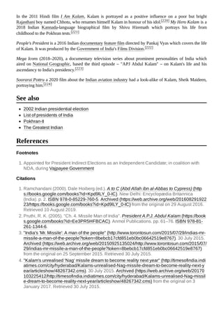In the 2011 Hindi film I Am Kalam, Kalam is portrayed as a positive influence on a poor but bright
Rajasthani boy named Chhotu, who renames himself Kalam in honour of his idol.[220] My Hero Kalam is a
2018 Indian Kannada-language biographical film by Shivu Hiremath which portrays his life from
childhood to the Pokhran tests.[221]
People's President is a 2016 Indian documentary feature film directed by Pankaj Vyas which covers the life
of Kalam. It was produced by the Government of India's Films Division.[222]
Mega Icons (2018–2020), a documentary television series about prominent personalities of India which
aired on National Geographic, based the third episode – "APJ Abdul Kalam" – on Kalam's life and his
ascendancy to India's presidency.[223]
Soorarai Pottru a 2020 film about the Indian aviation industry had a look-alike of Kalam, Sheik Maideen,
portraying him.[224]
2002 Indian presidential election
List of presidents of India
Pokhran-II
The Greatest Indian
Footnotes
1. Appointed for President Indirect Elections as an Independent Candidate; in coalition with
NDA, during Vajpayee Government
Citations
1. Ramchandani (2000). Dale Hoiberg (ed.). A to C (Abd Allah ibn al-Abbas to Cypress) (http
s://books.google.com/books?id=Kpd9lLY_0-IC). New Delhi: Encyclopædia Britannica
(India). p. 2. ISBN 978-0-85229-760-5. Archived (https://web.archive.org/web/201608291922
23/https://books.google.com/books?id=Kpd9lLY_0-IC) from the original on 29 August 2016.
Retrieved 10 August 2019.
2. Pruthi, R. K. (2005). "Ch. 4. Missile Man of India". President A.P.J. Abdul Kalam (https://book
s.google.com/books?id=Ee3PR5HFBCAC). Anmol Publications. pp. 61–76. ISBN 978-81-
261-1344-6.
3. "India's 'Mr. Missile': A man of the people" (http://www.torontosun.com/2015/07/29/indias-mr-
missile-a-man-of-the-people?token=8bebcb17cfd851eb0bc06642519e8767). 30 July 2015.
Archived (https://web.archive.org/web/20150925135024/http://www.torontosun.com/2015/07/
29/indias-mr-missile-a-man-of-the-people?token=8bebcb17cfd851eb0bc06642519e8767)
from the original on 25 September 2015. Retrieved 30 July 2015.
4. "Kalam's unrealised 'Nag' missile dream to become reality next year" (http://timesofindia.indi
atimes.com/city/hyderabad/Kalams-unrealised-Nag-missile-dream-to-become-reality-next-y
ear/articleshow/48267342.cms). 30 July 2015. Archived (https://web.archive.org/web/20170
103225412/http://timesofindia.indiatimes.com/city/hyderabad/Kalams-unrealised-Nag-missil
e-dream-to-become-reality-next-year/articleshow/48267342.cms) from the original on 3
January 2017. Retrieved 30 July 2015.
See also
References
 