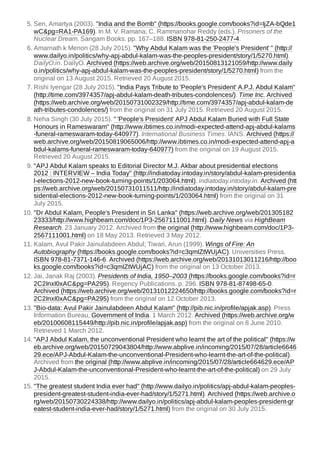 5. Sen, Amartya (2003). "India and the Bomb" (https://books.google.com/books?id=IjZA-bQde1
wC&pg=RA1-PA169). In M. V. Ramana; C. Rammanohar Reddy (eds.). Prisoners of the
Nuclear Dream. Sangam Books. pp. 167–188. ISBN 978-81-250-2477-4.
6. Amarnath k Menon (28 July 2015). "Why Abdul Kalam was the 'People's President' " (http://
www.dailyo.in/politics/why-apj-abdul-kalam-was-the-peoples-president/story/1/5270.html).
DailyO.in. DailyO. Archived (https://web.archive.org/web/20150813121059/http://www.daily
o.in/politics/why-apj-abdul-kalam-was-the-peoples-president/story/1/5270.html) from the
original on 13 August 2015. Retrieved 20 August 2015.
7. Rishi Iyengar (28 July 2015). "India Pays Tribute to 'People's President' A.P.J. Abdul Kalam"
(http://time.com/3974357/apj-abdul-kalam-death-tributes-condolences/). Time Inc. Archived
(https://web.archive.org/web/20150731002329/http://time.com/3974357/apj-abdul-kalam-de
ath-tributes-condolences/) from the original on 31 July 2015. Retrieved 20 August 2015.
8. Neha Singh (30 July 2015). " 'People's President' APJ Abdul Kalam Buried with Full State
Honours in Rameswaram" (http://www.ibtimes.co.in/modi-expected-attend-apj-abdul-kalams
-funeral-rameswaram-today-640977). International Business Times. IANS. Archived (https://
web.archive.org/web/20150819065006/http://www.ibtimes.co.in/modi-expected-attend-apj-a
bdul-kalams-funeral-rameswaram-today-640977) from the original on 19 August 2015.
Retrieved 20 August 2015.
9. "APJ Abdul Kalam speaks to Editorial Director M.J. Akbar about presidential elections
2012 : INTERVIEW – India Today" (http://indiatoday.intoday.in/story/abdul-kalam-presidentia
l-elections-2012-new-book-turning-points/1/203064.html). indiatoday.intoday.in. Archived (htt
ps://web.archive.org/web/20150731011511/http://indiatoday.intoday.in/story/abdul-kalam-pre
sidential-elections-2012-new-book-turning-points/1/203064.html) from the original on 31
July 2015.
10. "Dr Abdul Kalam, People's President in Sri Lanka" (https://web.archive.org/web/201305182
23333/http://www.highbeam.com/doc/1P3-2567111001.html). Daily News via HighBeam
Research. 23 January 2012. Archived from the original (http://www.highbeam.com/doc/1P3-
2567111001.html) on 18 May 2013. Retrieved 3 May 2012.
11. Kalam, Avul Pakir Jainulabdeen Abdul; Tiwari, Arun (1999). Wings of Fire: An
Autobiography (https://books.google.com/books?id=c3qmIZtWUjAC). Universities Press.
ISBN 978-81-7371-146-6. Archived (https://web.archive.org/web/20131013011216/http://boo
ks.google.com/books?id=c3qmIZtWUjAC) from the original on 13 October 2013.
12. Jai, Janak Raj (2003). Presidents of India, 1950–2003 (https://books.google.com/books?id=r
2C2InxI0xAC&pg=PA295). Regency Publications. p. 296. ISBN 978-81-87498-65-0.
Archived (https://web.archive.org/web/20131012224650/http://books.google.com/books?id=r
2C2InxI0xAC&pg=PA295) from the original on 12 October 2013.
13. "Bio-data: Avul Pakir Jainulabdeen Abdul Kalam" (http://pib.nic.in/profile/apjak.asp). Press
Information Bureau, Government of India. 1 March 2012. Archived (https://web.archive.org/w
eb/20100608115449/http://pib.nic.in/profile/apjak.asp) from the original on 8 June 2010.
Retrieved 1 March 2012.
14. "APJ Abdul Kalam, the unconventional President who learnt the art of the political" (https://w
eb.archive.org/web/20150729043804/http://www.abplive.in/incoming/2015/07/28/article6646
29.ece/APJ-Abdul-Kalam-the-unconventional-President-who-learnt-the-art-of-the-political).
Archived from the original (http://www.abplive.in/incoming/2015/07/28/article664629.ece/AP
J-Abdul-Kalam-the-unconventional-President-who-learnt-the-art-of-the-political) on 29 July
2015.
15. "The greatest student India ever had" (http://www.dailyo.in/politics/apj-abdul-kalam-peoples-
president-greatest-student-india-ever-had/story/1/5271.html). Archived (https://web.archive.o
rg/web/20150730224338/http://www.dailyo.in/politics/apj-abdul-kalam-peoples-president-gr
eatest-student-india-ever-had/story/1/5271.html) from the original on 30 July 2015.
 