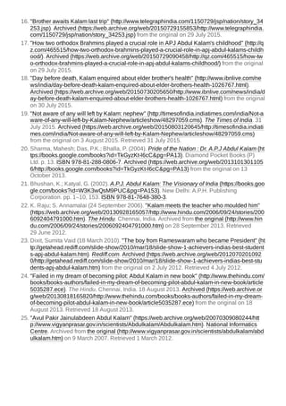 16. "Brother awaits Kalam last trip" (http://www.telegraphindia.com/1150729/jsp/nation/story_34
253.jsp). Archived (https://web.archive.org/web/20150729155853/http://www.telegraphindia.
com/1150729/jsp/nation/story_34253.jsp) from the original on 29 July 2015.
17. "How two orthodox Brahmins played a crucial role in APJ Abdul Kalam's childhood" (http://q
z.com/465515/how-two-orthodox-brahmins-played-a-crucial-role-in-apj-abdul-kalams-childh
ood/). Archived (https://web.archive.org/web/20150729090458/http://qz.com/465515/how-tw
o-orthodox-brahmins-played-a-crucial-role-in-apj-abdul-kalams-childhood/) from the original
on 29 July 2015.
18. "Day before death, Kalam enquired about elder brother's health" (http://www.ibnlive.com/ne
ws/india/day-before-death-kalam-enquired-about-elder-brothers-health-1026767.html).
Archived (https://web.archive.org/web/20150730205650/http://www.ibnlive.com/news/india/d
ay-before-death-kalam-enquired-about-elder-brothers-health-1026767.html) from the original
on 30 July 2015.
19. "Not aware of any will left by Kalam: nephew" (http://timesofindia.indiatimes.com/india/Not-a
ware-of-any-will-left-by-Kalam-Nephew/articleshow/48297059.cms). The Times of India. 31
July 2015. Archived (https://web.archive.org/web/20150803120645/http://timesofindia.indiati
mes.com/india/Not-aware-of-any-will-left-by-Kalam-Nephew/articleshow/48297059.cms)
from the original on 3 August 2015. Retrieved 31 July 2015.
20. Sharma, Mahesh; Das, P.K.; Bhalla, P. (2004). Pride of the Nation : Dr. A.P.J Abdul Kalam (ht
tps://books.google.com/books?id=TkGyzKt-l6cC&pg=PA13). Diamond Pocket Books (P)
Ltd. p. 13. ISBN 978-81-288-0806-7. Archived (https://web.archive.org/web/2013101301105
6/http://books.google.com/books?id=TkGyzKt-l6cC&pg=PA13) from the original on 13
October 2013.
21. Bhushan, K.; Katyal, G. (2002). A.P.J. Abdul Kalam: The Visionary of India (https://books.goo
gle.com/books?id=W3K3wQsM9PUC&pg=PA153). New Delhi: A.P.H. Publishing
Corporation. pp. 1–10, 153. ISBN 978-81-7648-380-3.
22. K. Raju; S. Annamalai (24 September 2006). "Kalam meets the teacher who moulded him"
(https://web.archive.org/web/20130928165057/http://www.hindu.com/2006/09/24/stories/200
6092404791000.htm). The Hindu. Chennai, India. Archived from the original (http://www.hin
du.com/2006/09/24/stories/2006092404791000.htm) on 28 September 2013. Retrieved
29 June 2012.
23. Dixit, Sumita Vaid (18 March 2010). "The boy from Rameswaram who became President" (ht
tp://getahead.rediff.com/slide-show/2010/mar/18/slide-show-1-achievers-indias-best-student
s-apj-abdul-kalam.htm). Rediff.com. Archived (https://web.archive.org/web/2012070201092
0/http://getahead.rediff.com/slide-show/2010/mar/18/slide-show-1-achievers-indias-best-stu
dents-apj-abdul-kalam.htm) from the original on 2 July 2012. Retrieved 4 July 2012.
24. "Failed in my dream of becoming pilot: Abdul Kalam in new book" (http://www.thehindu.com/
books/books-authors/failed-in-my-dream-of-becoming-pilot-abdul-kalam-in-new-book/article
5035287.ece). The Hindu. Chennai, India. 18 August 2013. Archived (https://web.archive.or
g/web/20130818165820/http://www.thehindu.com/books/books-authors/failed-in-my-dream-
of-becoming-pilot-abdul-kalam-in-new-book/article5035287.ece) from the original on 18
August 2013. Retrieved 18 August 2013.
25. "Avul Pakir Jainulabdeen Abdul Kalam" (https://web.archive.org/web/20070309080244/htt
p://www.vigyanprasar.gov.in/scientists/Abdulkalam/Abdulkalam.htm). National Informatics
Centre. Archived from the original (http://www.vigyanprasar.gov.in/scientists/abdulkalam/abd
ulkalam.htm) on 9 March 2007. Retrieved 1 March 2012.
 