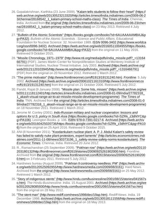 26. Gopalakrishnan, Karthika (23 June 2009). "Kalam tells students to follow their heart" (https://
web.archive.org/web/20130523213320/http://articles.timesofindia.indiatimes.com/2009-06-2
3/chennai/28168542_1_kalam-primary-school-maths-class). The Times of India. Chennai,
India. Archived from the original (http://articles.timesofindia.indiatimes.com/2009-06-23/chen
nai/28168542_1_kalam-primary-school-maths-class) on 23 May 2013. Retrieved 4 July
2012.
27. "Bulletin of the Atomic Scientists" (https://books.google.com/books?id=6AUAAAAAMBAJ&p
g=PA32). Bulletin of the Atomic Scientists : Science and Public Affairs. Educational
Foundation for Nuclear Science: 32. November 1989. ISSN 0096-3402 (https://www.worldca
t.org/issn/0096-3402). Archived (https://web.archive.org/web/20160511004955/https://books.
google.com/books?id=6AUAAAAAMBAJ&pg=PA32) from the original on 11 May 2016.
Retrieved 9 October 2015.
28. "Missile Chronology, 1971–1979" (http://www.nti.org/media/pdfs/india_missile.pdf?_=13164
66791) (PDF). James Martin Center for Nonproliferation Studies at Monterey Institute of
International Studies, Nuclear Threat Initiative. July 2003. Archived (https://web.archive.org/
web/20121120103945/http://www.nti.org/media/pdfs/india_missile.pdf?_=1316466791)
(PDF) from the original on 20 November 2012. Retrieved 1 March 2012.
29. "The prime motivator" (http://www.frontlineonnet.com/fl1913/19131240.htm). Frontline. 5 July
2002. Archived (https://web.archive.org/web/20061021161310/http://www.frontlineonnet.co
m/fl1913/19131240.htm) from the original on 21 October 2006. Retrieved 5 July 2012.
30. Pandit, Rajat (9 January 2008). "Missile plan: Some hits, misses" (https://web.archive.org/we
b/20111118112401/http://articles.timesofindia.indiatimes.com/2008-01-09/india/27782318_
1_akash-visual-range-air-to-air-missile-missile-development-programme). The Times of
India. TNN. Archived from the original (http://articles.timesofindia.indiatimes.com/2008-01-0
9/india/27782318_1_akash-visual-range-air-to-air-missile-missile-development-programme)
on 18 November 2011. Retrieved 1 March 2012.
31. Jerome M. Conley (2001). Indo-Russian military and nuclear cooperation: lessons and
options for U.S. policy in South Asia (https://books.google.com/books?id=SZRk_z3dhtYC&p
g=PA106). Lexington Books. p. 106. ISBN 978-0-7391-0217-6. Archived (https://web.archiv
e.org/web/20160425020736/https://books.google.com/books?id=SZRk_z3dhtYC&pg=PA10
6) from the original on 25 April 2016. Retrieved 9 October 2015.
32. ANI (8 November 2011). "Koodankulam nuclear plant: A. P. J. Abdul Kalam's safety review
has failed to satisfy nuke plant protestors, expert laments" (http://articles.economictimes.indi
atimes.com/2011-11-08/news/30373196_1_safety-review-safety-norms-koodankulam). The
Economic Times. Chennai, India. Retrieved 20 June 2012.
33. R., Ramachandran (25 September 2009). "Pokhran row" (https://web.archive.org/web/20110
203180132/http://frontlineonnet.com/fl2619/stories/20090925261902000.htm). Frontline.
Archived from the original (http://www.frontlineonnet.com/fl2619/stories/2009092526190200
0.htm) on 3 February 2011. Retrieved 5 July 2012.
34. Hardnews bureau (August 2009). "Pokhran II controversy needless: PM" (https://web.archiv
e.org/web/20120525092955/http://www.hardnewsmedia.com/2009/08/3161). Hard News.
Archived from the original (http://www.hardnewsmedia.com/2009/08/3161) on 25 May 2012.
Retrieved 1 March 2012.
35. "Story of indigenous stents" (http://www.hindu.com/businessline/2001/08/15/stories/041567s
o.htm). The Hindu-Businessline. India. 15 August 2001. Archived (https://web.archive.org/we
b/20120528085930/http://www.hindu.com/businessline/2001/08/15/stories/041567so.htm)
from the original on 28 May 2012.
36. "The stent man" (http://www.rediff.com/news/1998/dec/19ap.htm). Rediff-News. India. 19
December 1998. Archived (https://web.archive.org/web/20130518111556/http://www.rediff.c
om/news/1998/dec/19ap.htm) from the original on 18 May 2013.
 