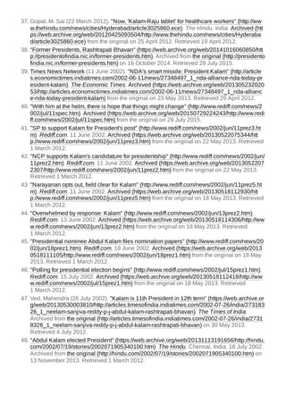 37. Gopal, M. Sai (22 March 2012). "Now, 'Kalam-Raju tablet' for healthcare workers" (http://ww
w.thehindu.com/news/cities/Hyderabad/article3025860.ece). The Hindu. India. Archived (htt
ps://web.archive.org/web/20120425093504/http://www.thehindu.com/news/cities/Hyderaba
d/article3025860.ece) from the original on 25 April 2012. Retrieved 19 April 2012.
38. "Former Presidents, Rashtrapati Bhavan" (https://web.archive.org/web/20141016060850/htt
p://presidentofindia.nic.in/former-presidents.htm). Archived from the original (http://presidento
findia.nic.in/former-presidents.htm) on 16 October 2014. Retrieved 28 July 2015.
39. Times News Network (11 June 2002). "NDA's smart missile: President Kalam" (http://article
s.economictimes.indiatimes.com/2002-06-11/news/27348497_1_nda-alliance-nda-today-pr
esident-kalam). The Economic Times. Archived (https://web.archive.org/web/201305232020
53/http://articles.economictimes.indiatimes.com/2002-06-11/news/27348497_1_nda-allianc
e-nda-today-president-kalam) from the original on 23 May 2013. Retrieved 29 April 2012.
40. "With him at the helm, there is hope that things might change" (http://www.rediff.com/news/2
002/jul/11spec.htm). Archived (https://web.archive.org/web/20150729224243/http://www.redi
ff.com/news/2002/jul/11spec.htm) from the original on 29 July 2015.
41. "SP to support Kalam for President's post" (http://www.rediff.com/news/2002/jun/11prez3.ht
m). Rediff.com. 11 June 2002. Archived (https://web.archive.org/web/20130522075344/htt
p://www.rediff.com/news/2002/jun/11prez3.htm) from the original on 22 May 2013. Retrieved
1 March 2012.
42. "NCP supports Kalam's candidature for presidentship" (http://www.rediff.com/news/2002/jun/
11prez2.htm). Rediff.com. 11 June 2002. Archived (https://web.archive.org/web/2013052207
2307/http://www.rediff.com/news/2002/jun/11prez2.htm) from the original on 22 May 2013.
Retrieved 1 March 2012.
43. "Narayanan opts out, field clear for Kalam" (http://www.rediff.com/news/2002/jun/11prez5.ht
m). Rediff.com. 11 June 2002. Archived (https://web.archive.org/web/20130518112930/htt
p://www.rediff.com/news/2002/jun/11prez5.htm) from the original on 18 May 2013. Retrieved
1 March 2012.
44. "Overwhelmed by response: Kalam" (http://www.rediff.com/news/2002/jun/13prez2.htm).
Rediff.com. 13 June 2002. Archived (https://web.archive.org/web/20130518114306/http://ww
w.rediff.com/news/2002/jun/13prez2.htm) from the original on 18 May 2013. Retrieved
1 March 2012.
45. "Presidential nominee Abdul Kalam files nomination papers" (http://www.rediff.com/news/20
02/jun/18prez1.htm). Rediff.com. 18 June 2002. Archived (https://web.archive.org/web/2013
0518111105/http://www.rediff.com/news/2002/jun/18prez1.htm) from the original on 18 May
2013. Retrieved 1 March 2012.
46. "Polling for presidential election begins" (http://www.rediff.com/news/2002/jul/15prez1.htm).
Rediff.com. 15 July 2002. Archived (https://web.archive.org/web/20130518112418/http://ww
w.rediff.com/news/2002/jul/15prez1.htm) from the original on 18 May 2013. Retrieved
1 March 2012.
47. Ved, Mahendra (26 July 2002). "Kalam is 11th President in 12th term" (https://web.archive.or
g/web/20130530003810/http://articles.timesofindia.indiatimes.com/2002-07-26/india/273183
26_1_neelam-sanjiva-reddy-p-j-abdul-kalam-rashtrapati-bhavan). The Times of India.
Archived from the original (http://articles.timesofindia.indiatimes.com/2002-07-26/india/2731
8326_1_neelam-sanjiva-reddy-p-j-abdul-kalam-rashtrapati-bhavan) on 30 May 2013.
Retrieved 4 July 2012.
48. "Abdul Kalam elected President" (https://web.archive.org/web/20131113191656/http://hindu.
com/2002/07/19/stories/2002071905340100.htm). The Hindu. Chennai, India. 18 July 2002.
Archived from the original (http://hindu.com/2002/07/19/stories/2002071905340100.htm) on
13 November 2013. Retrieved 1 March 2012.
 