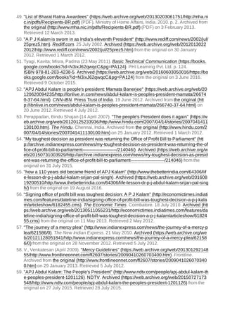 49. "List of Bharat Ratna Awardees" (https://web.archive.org/web/20130203061751/http://mha.ni
c.in/pdfs/Recipients-BR.pdf) (PDF). Ministry of Home Affairs, India. 2010. p. 2. Archived from
the original (http://www.mha.nic.in/pdfs/Recipients-BR.pdf) (PDF) on 3 February 2013.
Retrieved 12 March 2013.
50. "A P J Kalam is sworn in as India's eleventh President" (http://www.rediff.com/news/2002/jul/
25prez5.htm). Rediff.com. 25 July 2002. Archived (https://web.archive.org/web/2012013022
2012/http://www.rediff.com/news/2002/jul/25prez5.htm) from the original on 30 January
2012. Retrieved 1 March 2012.
51. Tyagi, Kavita; Misra, Padma (23 May 2011). Basic Technical Communication (https://books.
google.com/books?id=N3ixJ62qwqcC&pg=PA124). PHI Learning Pvt. Ltd. p. 124.
ISBN 978-81-203-4238-5. Archived (https://web.archive.org/web/20160603050016/https://bo
oks.google.com/books?id=N3ixJ62qwqcC&pg=PA124) from the original on 3 June 2016.
Retrieved 9 October 2015.
52. "APJ Abdul Kalam is people's president: Mamata Banerjee" (https://web.archive.org/web/20
120620094235/http://ibnlive.in.com/news/abdul-kalam-is-peoples-president-mamata/26674
0-37-64.html). CNN-IBN. Press Trust of India. 19 June 2012. Archived from the original (htt
p://ibnlive.in.com/news/abdul-kalam-is-peoples-president-mamata/266740-37-64.html) on
20 June 2012. Retrieved 4 July 2012.
53. Perappadan, Bindu Shajan (14 April 2007). "The people's President does it again" (https://w
eb.archive.org/web/20120125233936/http://www.hindu.com/2007/04/14/stories/2007041411
130100.htm). The Hindu. Chennai, India. Archived from the original (http://www.hindu.com/2
007/04/14/stories/2007041411130100.htm) on 25 January 2012. Retrieved 1 March 2012.
54. "My toughest decision as president was returning the Office of Profit Bill to Parliament" (htt
p://archive.indianexpress.com/news/my-toughest-decision-as-president-was-returning-the-of
fice-of-profit-bill-to-parliament------------------------/214046/). Archived (https://web.archive.org/w
eb/20150731003929/http://archive.indianexpress.com/news/my-toughest-decision-as-presid
ent-was-returning-the-office-of-profit-bill-to-parliament------------------------/214046) from the
original on 31 July 2015.
55. "how a 110 years old became friend of APJ Kalam" (http://www.thebetterindia.com/64306/lif
e-lesson-dr-p-j-abdul-kalam-srijan-pal-singh). Archived (https://web.archive.org/web/201608
19200510/http://www.thebetterindia.com/64306/life-lesson-dr-p-j-abdul-kalam-srijan-pal-sing
h/) from the original on 19 August 2016.
56. "Signing office of profit bill was toughest decision: A P J Kalam" (http://economictimes.indiati
mes.com/features/dateline-india/signing-office-of-profit-bill-was-toughest-decision-a-p-j-kala
m/articleshow/6182455.cms). The Economic Times. Coimbatore. 18 July 2010. Archived (htt
ps://web.archive.org/web/20130511055231/http://economictimes.indiatimes.com/features/da
teline-india/signing-office-of-profit-bill-was-toughest-decision-a-p-j-kalam/articleshow/61824
55.cms) from the original on 11 May 2013. Retrieved 2 May 2012.
57. "The journey of a mercy plea" (http://www.indianexpress.com/news/the-journey-of-a-mercy-p
lea/621586/0). The New Indian Express. 21 May 2010. Archived (https://web.archive.org/we
b/20121128051841/http://www.indianexpress.com/news/the-journey-of-a-mercy-plea/62158
6/0) from the original on 28 November 2012. Retrieved 5 July 2012.
58. V., Venkatesan (April 2009). "Mercy Guidelines" (https://web.archive.org/web/201301292148
55/http://www.frontlineonnet.com/fl2607/stories/20090410260703400.htm). Frontline.
Archived from the original (http://www.frontlineonnet.com/fl2607/stories/2009041026070340
0.htm) on 29 January 2013. Retrieved 5 July 2012.
59. "APJ Abdul Kalam: The People's President" (http://www.ndtv.com/people/apj-abdul-kalam-th
e-peoples-president-1201126). NDTV. Archived (https://web.archive.org/web/20150727173
548/http://www.ndtv.com/people/apj-abdul-kalam-the-peoples-president-1201126) from the
original on 27 July 2015. Retrieved 28 July 2015.
 