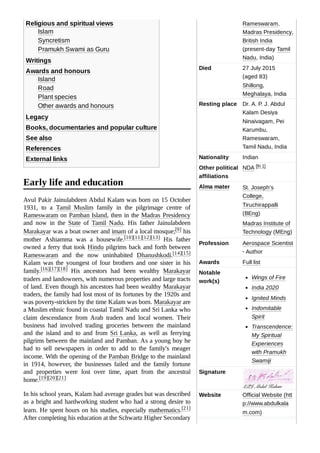 Rameswaram,
Madras Presidency,
British India
(present-day Tamil
Nadu, India)
Died 27 July 2015
(aged 83)
Shillong,
Meghalaya, India
Resting place Dr. A. P. J. Abdul
Kalam Desiya
Ninaivagam, Pei
Karumbu,
Rameswaram,
Tamil Nadu, India
Nationality Indian
Other political
affiliations
NDA [fn 1]
Alma mater St. Joseph's
College,
Tiruchirappalli
(BEng)
Madras Institute of
Technology (MEng)
Profession Aerospace Scientist
· Author
Awards Full list
Notable
work(s)
Wings of Fire
India 2020
Ignited Minds
Indomitable
Spirit
Transcendence:
My Spiritual
Experiences
with Pramukh
Swamiji
Signature
Website Official Website (htt
p://www.abdulkala
m.com)
Religious and spiritual views
Islam
Syncretism
Pramukh Swami as Guru
Writings
Awards and honours
Island
Road
Plant species
Other awards and honours
Legacy
Books, documentaries and popular culture
See also
References
External links
Avul Pakir Jainulabdeen Abdul Kalam was born on 15 October
1931, to a Tamil Muslim family in the pilgrimage centre of
Rameswaram on Pamban Island, then in the Madras Presidency
and now in the State of Tamil Nadu. His father Jainulabdeen
Marakayar was a boat owner and imam of a local mosque;[9] his
mother Ashiamma was a housewife.[10][11][12][13] His father
owned a ferry that took Hindu pilgrims back and forth between
Rameswaram and the now uninhabited Dhanushkodi.[14][15]
Kalam was the youngest of four brothers and one sister in his
family.[16][17][18] His ancestors had been wealthy Marakayar
traders and landowners, with numerous properties and large tracts
of land. Even though his ancestors had been wealthy Marakayar
traders, the family had lost most of its fortunes by the 1920s and
was poverty-stricken by the time Kalam was born. Marakayar are
a Muslim ethnic found in coastal Tamil Nadu and Sri Lanka who
claim descendance from Arab traders and local women. Their
business had involved trading groceries between the mainland
and the island and to and from Sri Lanka, as well as ferrying
pilgrims between the mainland and Pamban. As a young boy he
had to sell newspapers in order to add to the family's meager
income. With the opening of the Pamban Bridge to the mainland
in 1914, however, the businesses failed and the family fortune
and properties were lost over time, apart from the ancestral
home.[19][20][21]
In his school years, Kalam had average grades but was described
as a bright and hardworking student who had a strong desire to
learn. He spent hours on his studies, especially mathematics.[21]
After completing his education at the Schwartz Higher Secondary
Early life and education
 