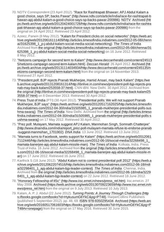 70. NDTV Correspondent (23 April 2012). "Race for Rashtrapati Bhawan: APJ Abdul Kalam a
good choice, says SP; backs Pawar" (http://www.ndtv.com/article/india/race-for-rashtrapati-b
hawan-apj-abdul-kalam-a-good-choice-says-sp-backs-pawar-200986). NDTV. Archived (htt
ps://web.archive.org/web/20120424001728/http://www.ndtv.com/article/india/race-for-rashtra
pati-bhawan-apj-abdul-kalam-a-good-choice-says-sp-backs-pawar-200986) from the
original on 24 April 2012. Retrieved 23 April 2012.
71. Azeez, Parwin (8 May 2012). "Kalam for President clicks on social networks" (https://web.arc
hive.org/web/20120616111409/http://articles.timesofindia.indiatimes.com/2012-05-08/chenn
ai/31625398_1_p-j-abdul-kalam-social-media-social-networking). The Times of India.
Archived from the original (http://articles.timesofindia.indiatimes.com/2012-05-08/chennai/31
625398_1_p-j-abdul-kalam-social-media-social-networking) on 16 June 2012. Retrieved
8 May 2012.
72. "Netizens campaign for second term to Kalam" (http://www.deccanherald.com/content/24513
5/netizens-campaign-second-term-kalam.html). Deccan Herald. 26 April 2012. Archived (htt
ps://web.archive.org/web/20131114034934/http://www.deccanherald.com/content/245135/n
etizens-campaign-second-term-kalam.html) from the original on 14 November 2013.
Retrieved 27 April 2012.
73. "President poll: BJP rejects Pranab Mukherjee, Hamid Ansari, may back Kalam" (https://we
b.archive.org/web/20131208161314/http://ibnlive.in.com/news/president-poll-bjp-rejects-pra
nab-may-back-kalam/253558-37.html). CNN-IBN. New Delhi. 30 April 2012. Archived from
the original (http://ibnlive.in.com/news/president-poll-bjp-rejects-pranab-may-back-kalam/25
3558-37.html) on 8 December 2013. Retrieved 30 April 2012.
74. Press Trust of India (PTI) (30 April 2012). "Presidential polls: We will not support Pranab
Mukherjee, BJP says" (https://web.archive.org/web/20120517162025/http://articles.timesofin
dia.indiatimes.com/2012-04-30/india/31505985_1_pranab-mukherjee-presidential-polls-sus
hma-swaraj). The Times of India. New Delhi. Archived from the original (http://articles.timeso
findia.indiatimes.com/2012-04-30/india/31505985_1_pranab-mukherjee-presidential-polls-s
ushma-swaraj) on 17 May 2012. Retrieved 30 April 2012.
75. "Prez poll: Mulayam, Mamata suggest APJ Kalam, Manmohan Singh, Somnath Chatterjee"
(http://www.dnaindia.com/india/report_prez-poll-mulayam-mamata-refuse-to-endorse-pranab
-suggest-manmohan_1701902). DNA India. 13 June 2012. Retrieved 13 June 2012.
76. "Mamata turns to Facebook, seeks support for Kalam" (https://web.archive.org/web/2012061
7112446/http://articles.timesofindia.indiatimes.com/2012-06-16/social-media/32268498_1_
mamata-banerjee-apj-abdul-kalam-missile-man). The Times of India. Kolkata, India. Press
Trust of India. 16 June 2012. Archived from the original (http://articles.timesofindia.indiatime
s.com/2012-06-16/social-media/32268498_1_mamata-banerjee-apj-abdul-kalam-missile-m
an) on 17 June 2012. Retrieved 16 June 2012.
77. Karthick S (18 June 2012). "Abdul Kalam not to contest presidential poll 2012" (https://web.a
rchive.org/web/20120622074516/http://articles.timesofindia.indiatimes.com/2012-06-18/indi
a/32298401_1_apj-abdul-kalam-bjp-leader-contest). The Times of India. Chennai, India.
Archived from the original (http://articles.timesofindia.indiatimes.com/2012-06-18/india/3229
8401_1_apj-abdul-kalam-bjp-leader-contest) on 22 June 2012. Retrieved 18 June 2012.
78. "Honorary Fellowship of IISc" (http://www.iisc.ernet.in/news/press_rel.htm). Iisc.ernet.in. 27
May 2008. Archived (https://web.archive.org/web/20130709223659/http://www.iisc.ernet.in/n
ews/press_rel.htm) from the original on 9 July 2013. Retrieved 10 July 2013.
79. Kalam, A. P. J. Abdul (22 June 2012). Turning Points: A Journey Through Challenges (http
s://books.google.com/books?id=HykusumG6YkC&pg=PT48). HarperCollins Publishers
(published 5 September 2012). pp. 48, 69. ISBN 978-9350295434. Archived (https://web.arc
hive.org/web/20160517061603/https://books.google.com/books?id=HykusumG6YkC&pg=P
T48#v=onepage) from the original on 17 May 2016. Retrieved 30 June 2015.
 