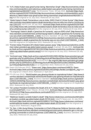 99. "A.P.J Abdul Kalam was great human being: Manmohan Singh" (http://economictimes.indiati
mes.com/news/politics-and-nation/a-p-j-abdul-kalam-was-great-human-being-manmohan-si
ngh/articleshow/48243977.cms). The Economic Times. 28 July 2015. Archived (https://web.
archive.org/web/20150731001941/http://economictimes.indiatimes.com/news/politics-and-n
ation/a-p-j-abdul-kalam-was-great-human-being-manmohan-singh/articleshow/48243977.c
ms) from the original on 31 July 2015. Retrieved 28 July 2015.
100. "Abdul Kalam's Death Tremendous Loss to India: ISRO Chief A S Kiran Kumar" (http://www.
ndtv.com/india-news/abdul-kalams-death-tremendous-loss-to-india-isro-chief-a-s-krishna-ku
mar-1201137). NDTV.com. 29 July 2015. Archived (https://web.archive.org/web/201507300
21211/http://www.ndtv.com/india-news/abdul-kalams-death-tremendous-loss-to-india-isro-ch
ief-a-s-krishna-kumar-1201137) from the original on 30 July 2015. Retrieved 29 July 2015.
101. " 'Karmayogi' Kalam's death a 'great loss for humanity', says ex-ISRO chief" (http://www.busi
ness-standard.com/article/news-ani/karmayogi-kalam-s-death-a-great-loss-for-humanity-say
s-ex-isro-chief-115072900491_1.html). Business Standard. 29 July 2015. Archived (https://w
eb.archive.org/web/20150924121146/http://www.business-standard.com/article/news-ani/ka
rmayogi-kalam-s-death-a-great-loss-for-humanity-says-ex-isro-chief-115072900491_1.html)
from the original on 24 September 2015. Retrieved 29 July 2015.
102. "Former Indian President APJ Abdul Kalam passes away" (http://www.kuenselonline.com/fo
rmer-indian-president-apj-abdul-kalam-passes-away/). Kuensel. 28 July 2015. Archived (htt
ps://web.archive.org/web/20150730124415/http://www.kuenselonline.com/former-indian-pre
sident-apj-abdul-kalam-passes-away/) from the original on 30 July 2015. Retrieved 28 July
2015.
103. "Archived copy" (https://web.archive.org/web/20150912085138/http://www.president.gov.pk/
gop/index.php?q=aHR0cDovLzE5Mi4xNjguNzAuMTMwOjkwODAvcG9wL05ld3NEZXRha
WwuYXNweD9pZD0xODc%3D). Archived from the original (http://www.president.gov.pk/go
p/index.php?q=aHR0cDovLzE5Mi4xNjguNzAuMTMwOjkwODAvcG9wL05ld3NEZXRhaW
wuYXNweD9pZD0xODc%3D) on 12 September 2015. Retrieved 29 July 2015.
104. Dawn (19 February 2012). "Dawn.com" (https://www.dawn.com/news/149875). Dawn.
Archived (https://web.archive.org/web/20160305144016/https://twitter.com/@pmln_org) from
the original on 5 March 2016. Retrieved 17 April 2017.
105. PTI (28 July 2015). "World leaders pay glowing tributes to inspirational Kalam" (http://www.b
usiness-standard.com/article/pti-stories/world-leaders-pay-glowing-tributes-to-inspirational-k
alam-115072801081_1.html). Business Standard. Archived (https://web.archive.org/web/20
150924144046/http://www.business-standard.com/article/pti-stories/world-leaders-pay-glowi
ng-tributes-to-inspirational-kalam-115072801081_1.html) from the original on 24 September
2015. Retrieved 28 July 2015.
106. "Sri Lankan President Condoles the Death of Dr A P J Abdul Kalam" (http://www.asiantribun
e.com/node/87537). Asian Tribune. 28 July 2015. Archived (https://web.archive.org/web/201
50729131137/http://www.asiantribune.com/node/87537) from the original on 29 July 2015.
Retrieved 28 July 2015.
107. "Maldivian leaders condole Kalam's death" (http://www.indiatvnews.com/news/world/maldivi
an-leaders-condole-apj-abdul-kalam-death-25725.html). IndiaTV News.com. 31 July 2015.
Archived (https://web.archive.org/web/20150801173137/http://www.indiatvnews.com/news/
world/maldivian-leaders-condole-apj-abdul-kalam-death-25725.html) from the original on 1
August 2015. Retrieved 1 August 2015.
108. "Sr. Gen. U Min Aung Hliang, Commander-in-Chief of Myanmar Defence Services calls on
PM" (http://www.business-standard.com/article/government-press-release/sr-gen-u-min-aun
g-hliang-commander-in-chief-of-myanmar-115072900759_1.html). Business Standard. 29
July 2015. Retrieved 29 July 2015.
 
