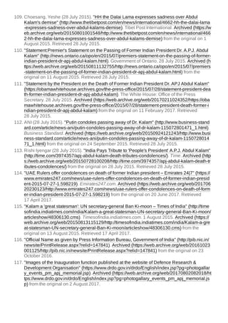 109. Choesang, Yeshe (28 July 2015). "HH the Dalai Lama expresses sadness over Abdul
Kalam's demise" (http://www.thetibetpost.com/en/news/international/4662-hh-the-dalai-lama
-expresses-sadness-over-abdul-kalams-demise). Tibet Post International. Archived (https://w
eb.archive.org/web/20150801001548/http://www.thetibetpost.com/en/news/international/466
2-hh-the-dalai-lama-expresses-sadness-over-abdul-kalams-demise) from the original on 1
August 2015. Retrieved 28 July 2015.
110. "Statement:Premier's Statement on the Passing of Former Indian President Dr. A.P.J. Abdul
Kalam" (http://news.ontario.ca/opo/en/2015/07/premiers-statement-on-the-passing-of-former-
indian-president-dr-apj-abdul-kalam.html). Government of Ontario. 28 July 2015. Archived (h
ttps://web.archive.org/web/20150811132755/http://news.ontario.ca/opo/en/2015/07/premiers
-statement-on-the-passing-of-former-indian-president-dr-apj-abdul-kalam.html) from the
original on 11 August 2015. Retrieved 28 July 2015.
111. "Statement by the President on the Death of Former Indian President Dr. APJ Abdul Kalam"
(https://obamawhitehouse.archives.gov/the-press-office/2015/07/28/statement-president-dea
th-former-indian-president-dr-apj-abdul-kalam). The White House: Office of the Press
Secretary. 28 July 2015. Archived (https://web.archive.org/web/20170211024352/https://oba
mawhitehouse.archives.gov/the-press-office/2015/07/28/statement-president-death-former-i
ndian-president-dr-apj-abdul-kalam) from the original on 11 February 2017. Retrieved
28 July 2015.
112. ANI (28 July 2015). "Putin condoles passing away of Dr. Kalam" (http://www.business-stand
ard.com/article/news-ani/putin-condoles-passing-away-of-dr-kalam-115072801471_1.html).
Business Standard. Archived (https://web.archive.org/web/20150924121243/http://www.busi
ness-standard.com/article/news-ani/putin-condoles-passing-away-of-dr-kalam-1150728014
71_1.html) from the original on 24 September 2015. Retrieved 28 July 2015.
113. Rishi Iyengar (28 July 2015). "India Pays Tribute to 'People's President' A.P.J. Abdul Kalam"
(http://time.com/3974357/apj-abdul-kalam-death-tributes-condolences/). Time. Archived (http
s://web.archive.org/web/20150728100208/http://time.com/3974357/apj-abdul-kalam-death-tr
ibutes-condolences/) from the original on 28 July 2015. Retrieved 28 July 2015.
114. "UAE Rulers offer condolences on death of former Indian president – Emirates 24|7" (https://
www.emirates247.com/news/uae-rulers-offer-condolences-on-death-of-former-indian-presid
ent-2015-07-27-1.598219). Emirates247.com. Archived (https://web.archive.org/web/201706
20230123/http://www.emirates247.com/news/uae-rulers-offer-condolences-on-death-of-form
er-indian-president-2015-07-27-1.598219) from the original on 20 June 2017. Retrieved
17 April 2017.
115. "Kalam a 'great statesman': UN secretary-general Ban Ki-moon – Times of India" (http://time
sofindia.indiatimes.com/india/Kalam-a-great-statesman-UN-secretary-general-Ban-Ki-moon/
articleshow/48306130.cms). Timesofindia.indiatimes.com. 1 August 2015. Archived (https://
web.archive.org/web/20150813115129/http://timesofindia.indiatimes.com/india/Kalam-a-gre
at-statesman-UN-secretary-general-Ban-Ki-moon/articleshow/48306130.cms) from the
original on 13 August 2015. Retrieved 17 April 2017.
116. "Official Name as given by Press Information Bureau, Government of India" (http://pib.nic.in/
newsite/PrintRelease.aspx?relid=147841). Archived (https://web.archive.org/web/20161023
001125/http://pib.nic.in/newsite/PrintRelease.aspx?relid=147841) from the original on 23
October 2016.
117. "Images of the Inauguration function published at the website of Defence Research &
Development Organisation" (https://www.drdo.gov.in/drdo/English/index.jsp?pg=photogallar
y_events_pm_apj_memorial.jsp). Archived (https://web.archive.org/web/20170802082018/ht
tps://www.drdo.gov.in/drdo/English/index.jsp?pg=photogallary_events_pm_apj_memorial.js
p) from the original on 2 August 2017.
 